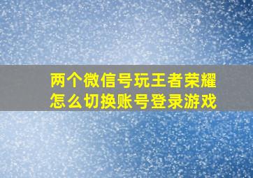 两个微信号玩王者荣耀怎么切换账号登录游戏