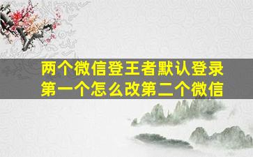 两个微信登王者默认登录第一个怎么改第二个微信