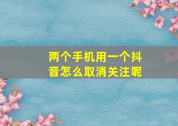 两个手机用一个抖音怎么取消关注呢