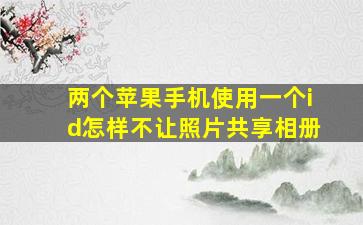 两个苹果手机使用一个id怎样不让照片共享相册