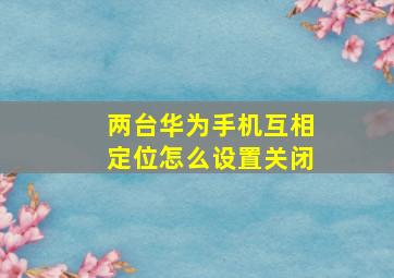 两台华为手机互相定位怎么设置关闭