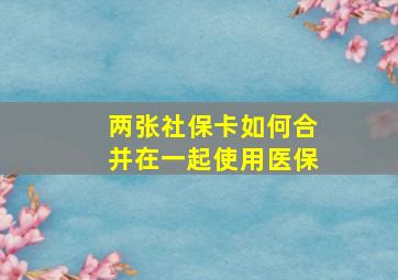 两张社保卡如何合并在一起使用医保