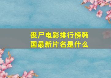 丧尸电影排行榜韩国最新片名是什么