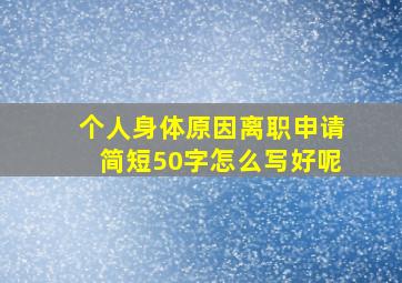 个人身体原因离职申请简短50字怎么写好呢