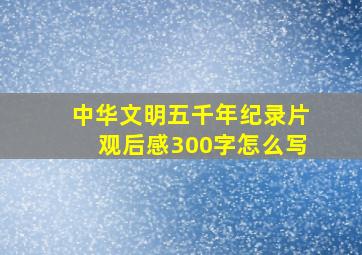 中华文明五千年纪录片观后感300字怎么写