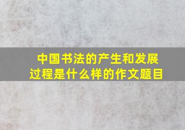 中国书法的产生和发展过程是什么样的作文题目