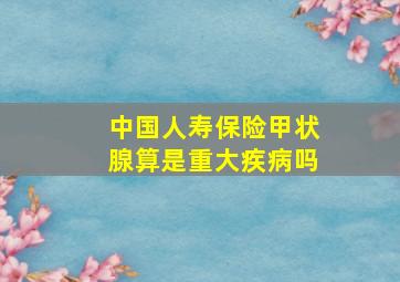 中国人寿保险甲状腺算是重大疾病吗