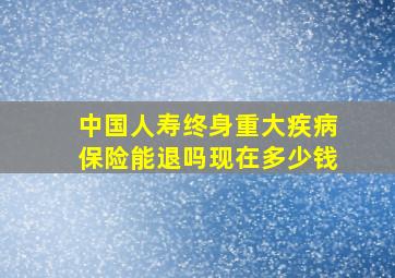 中国人寿终身重大疾病保险能退吗现在多少钱