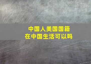 中国人美国国籍在中国生活可以吗