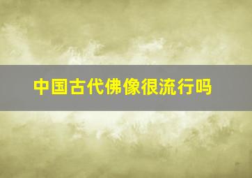 中国古代佛像很流行吗