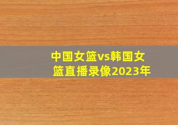 中国女篮vs韩国女篮直播录像2023年