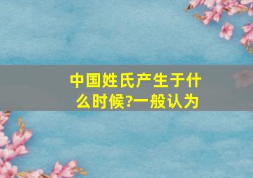 中国姓氏产生于什么时候?一般认为