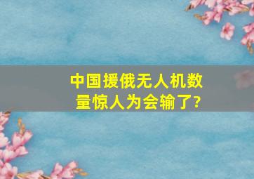 中国援俄无人机数量惊人为会输了?