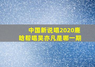 中国新说唱2020鹿晗帮唱吴亦凡是哪一期