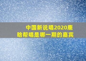 中国新说唱2020鹿晗帮唱是哪一期的嘉宾