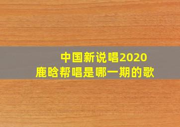 中国新说唱2020鹿晗帮唱是哪一期的歌