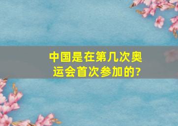 中国是在第几次奥运会首次参加的?