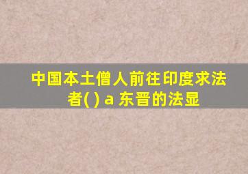 中国本土僧人前往印度求法者( ) a 东晋的法显