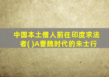 中国本土僧人前往印度求法者( )A曹魏时代的朱士行