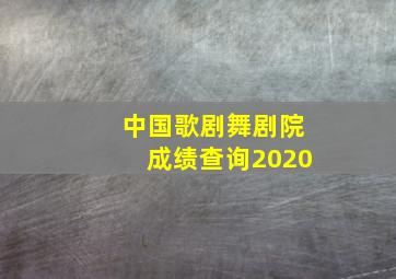 中国歌剧舞剧院成绩查询2020