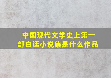 中国现代文学史上第一部白话小说集是什么作品