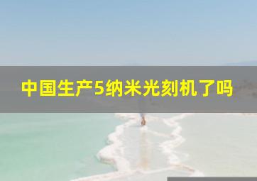 中国生产5纳米光刻机了吗