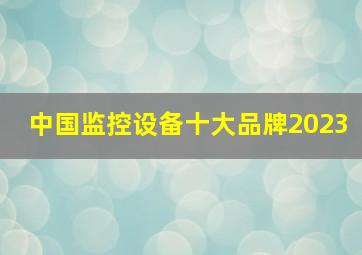 中国监控设备十大品牌2023