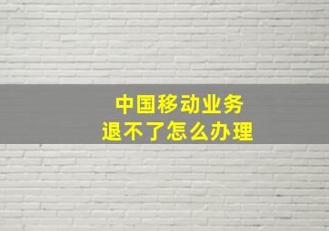 中国移动业务退不了怎么办理