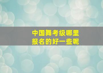 中国舞考级哪里报名的好一些呢