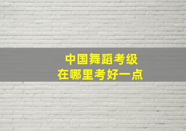 中国舞蹈考级在哪里考好一点