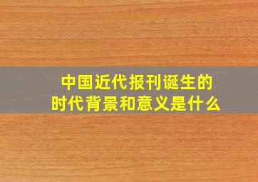 中国近代报刊诞生的时代背景和意义是什么