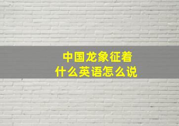 中国龙象征着什么英语怎么说