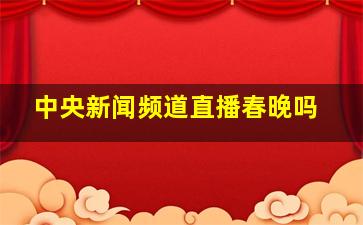 中央新闻频道直播春晚吗