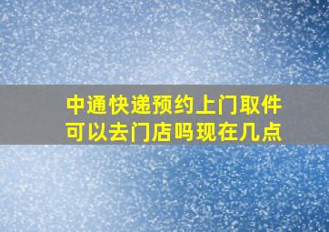 中通快递预约上门取件可以去门店吗现在几点