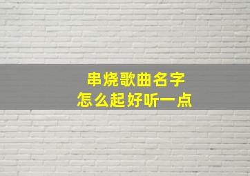 串烧歌曲名字怎么起好听一点