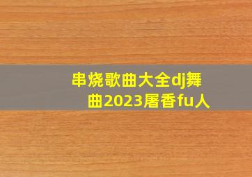 串烧歌曲大全dj舞曲2023屠香fu人