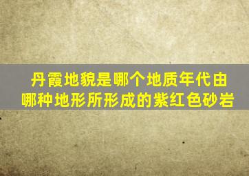 丹霞地貌是哪个地质年代由哪种地形所形成的紫红色砂岩