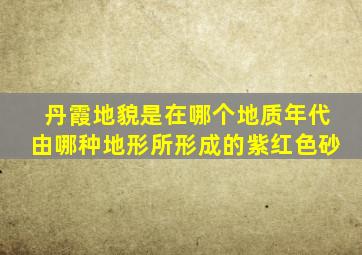 丹霞地貌是在哪个地质年代由哪种地形所形成的紫红色砂