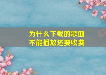 为什么下载的歌曲不能播放还要收费