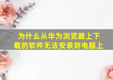 为什么从华为浏览器上下载的软件无法安装到电脑上