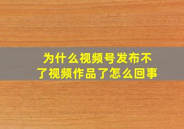 为什么视频号发布不了视频作品了怎么回事