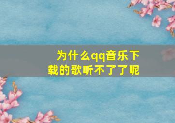 为什么qq音乐下载的歌听不了了呢