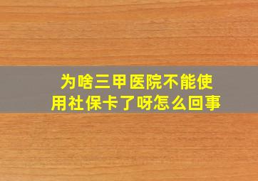 为啥三甲医院不能使用社保卡了呀怎么回事