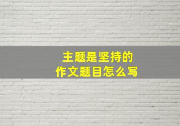 主题是坚持的作文题目怎么写