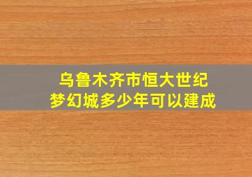 乌鲁木齐市恒大世纪梦幻城多少年可以建成