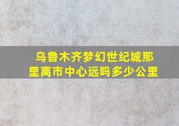 乌鲁木齐梦幻世纪城那里离市中心远吗多少公里