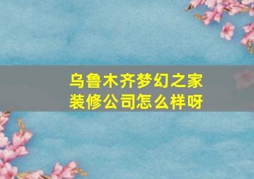 乌鲁木齐梦幻之家装修公司怎么样呀