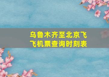 乌鲁木齐至北京飞飞机票查询时刻表