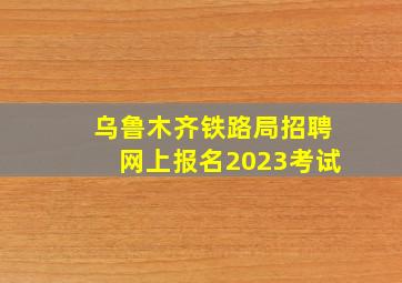 乌鲁木齐铁路局招聘网上报名2023考试