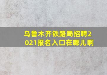 乌鲁木齐铁路局招聘2021报名入口在哪儿啊